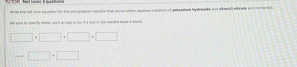 TUTOR Net Ionic Equations 
Write the net ionic equation for the precipitation reaction that occurs when aqueous solutions of potassium hydroxide and silver(I) nitrate are combined. 
Be sure to specify states such as (aq) or (s). If a box is not needed leave it blank.
□ +□ +□ +□
□ +□