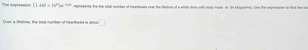 The expression (1.446* 10^9)m^(-0.05) represents the the total number of heartbeats over the lifetime of a white rhino with body mass (in kilograms). Use the expression to find the tot 
Over a lifetime, the total number of heartbeats is about □.