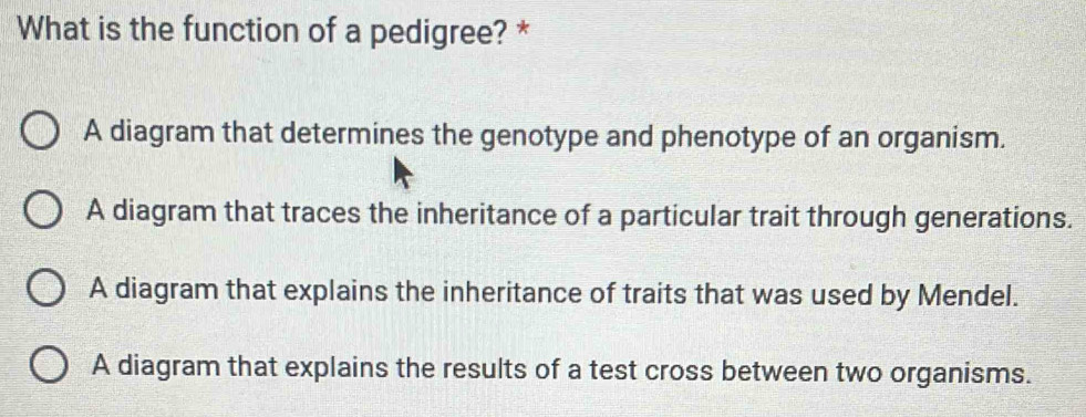 What is the function of a pedigree? *
A diagram that determines the genotype and phenotype of an organism.
A diagram that traces the inheritance of a particular trait through generations.
A diagram that explains the inheritance of traits that was used by Mendel.
A diagram that explains the results of a test cross between two organisms.