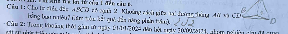 Th sinh trả lời từ câu 1 đên câu 6. 
Câu 1: Cho tứ diện đều ABCD có cạnh 2. Khoảng cách giữa hai đường thắng AB và CD
bằng bao nhiêu? (làm tròn kết quả đến hàng phần trăm). 
Câu 2: Trong khoảng thời gian từ ngày 01/01/2024 đến hết ngày 30/09/2024, nhóm nghiên cứu đã quan 
sát sự phát triển