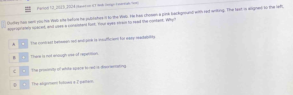 Period 12_2023_2024 [Based on ICT Web Design Essentials Test]
Dudley has sent you his Web site before he publishes it to the Web. He has chosen a pink background with red writing. The text is aligned to the left,
appropriately spaced, and uses a consistent font. Your eyes strain to read the content. Why?
A The contrast between red and pink is insufficient for easy readability.
B There is not enough use of repetition.
C The proximity of white space to red is disorientating.
The alignment follows a Z-pattern.