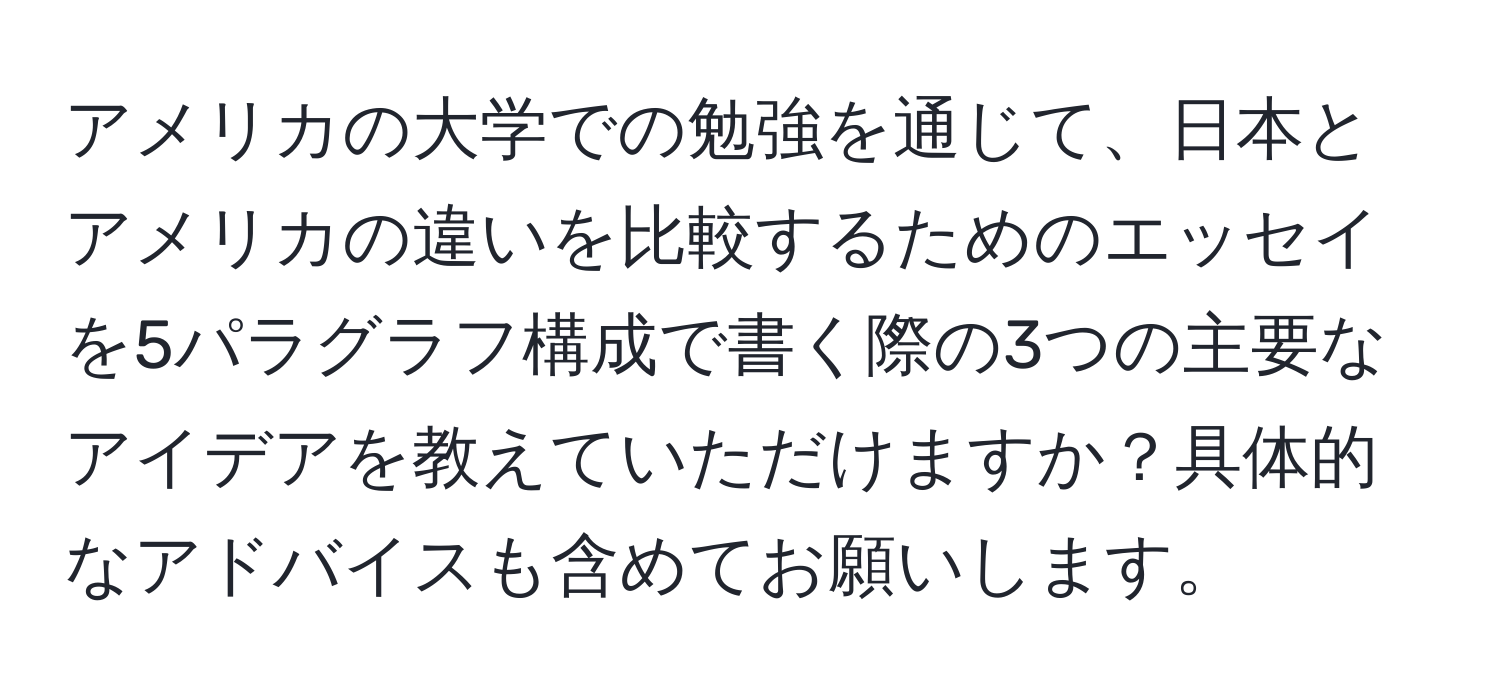 アメリカの大学での勉強を通じて、日本とアメリカの違いを比較するためのエッセイを5パラグラフ構成で書く際の3つの主要なアイデアを教えていただけますか？具体的なアドバイスも含めてお願いします。