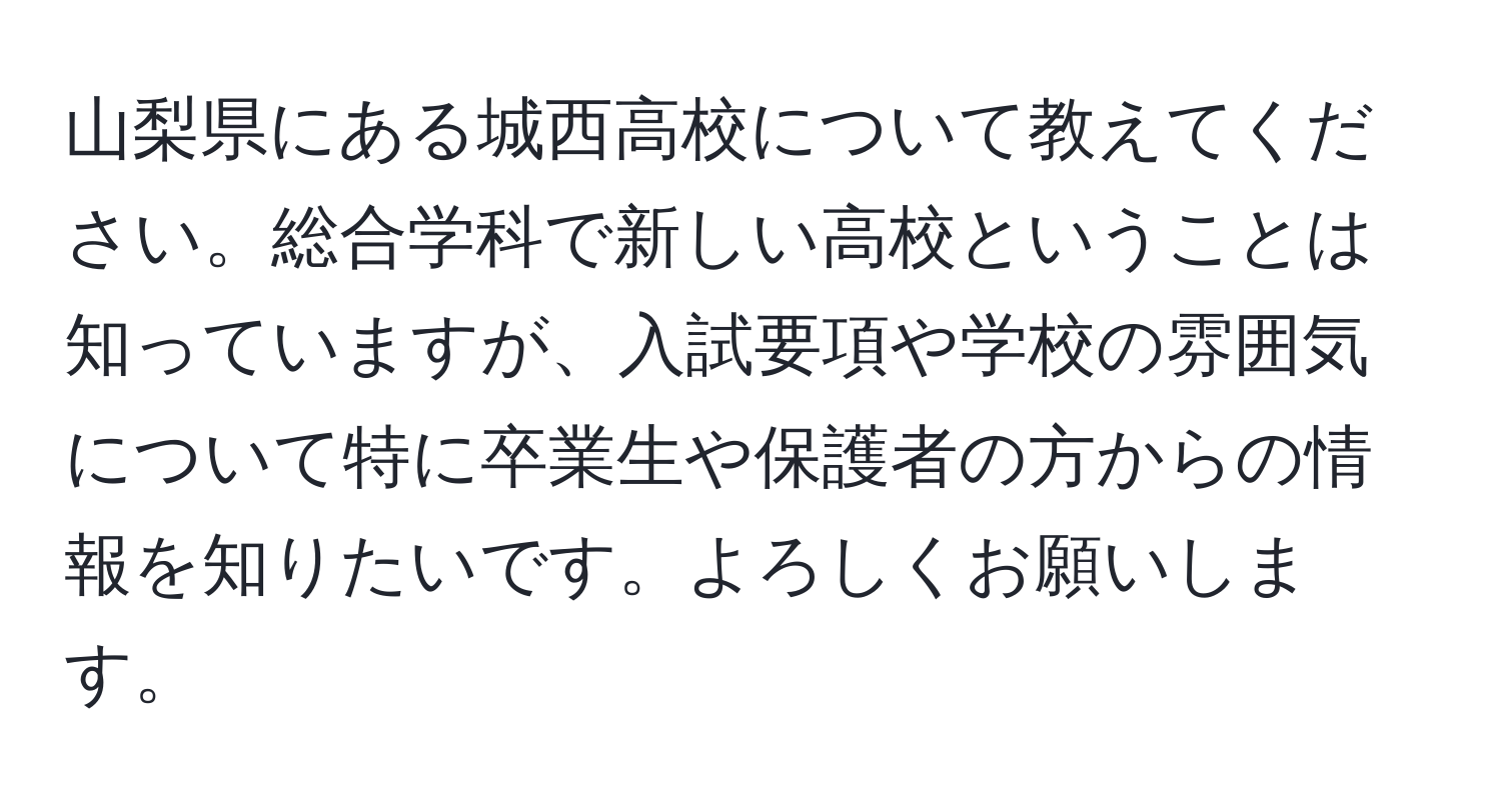 山梨県にある城西高校について教えてください。総合学科で新しい高校ということは知っていますが、入試要項や学校の雰囲気について特に卒業生や保護者の方からの情報を知りたいです。よろしくお願いします。