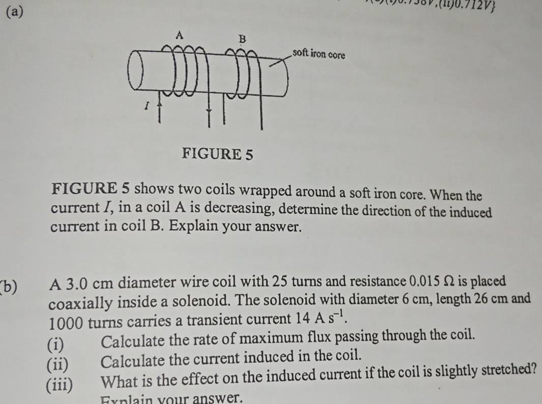 0.712V 
FIGURE 5 
FIGURE 5 shows two coils wrapped around a soft iron core. When the 
current I, in a coil A is decreasing, determine the direction of the induced 
current in coil B. Explain your answer. 
(b) A 3.0 cm diameter wire coil with 25 turns and resistance 0.015 Ω is placed 
coaxially inside a solenoid. The solenoid with diameter 6 cm, length 26 cm and
1000 turns carries a transient current 14As^(-1). 
(i) Calculate the rate of maximum flux passing through the coil. 
(ii) Calculate the current induced in the coil. 
(iii) What is the effect on the induced current if the coil is slightly stretched? 
Explain your answer.