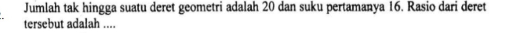 Jumlah tak hingga suatu deret geometri adalah 20 dan suku pertamanya 16. Rasio dari deret 
tersebut adalah ....