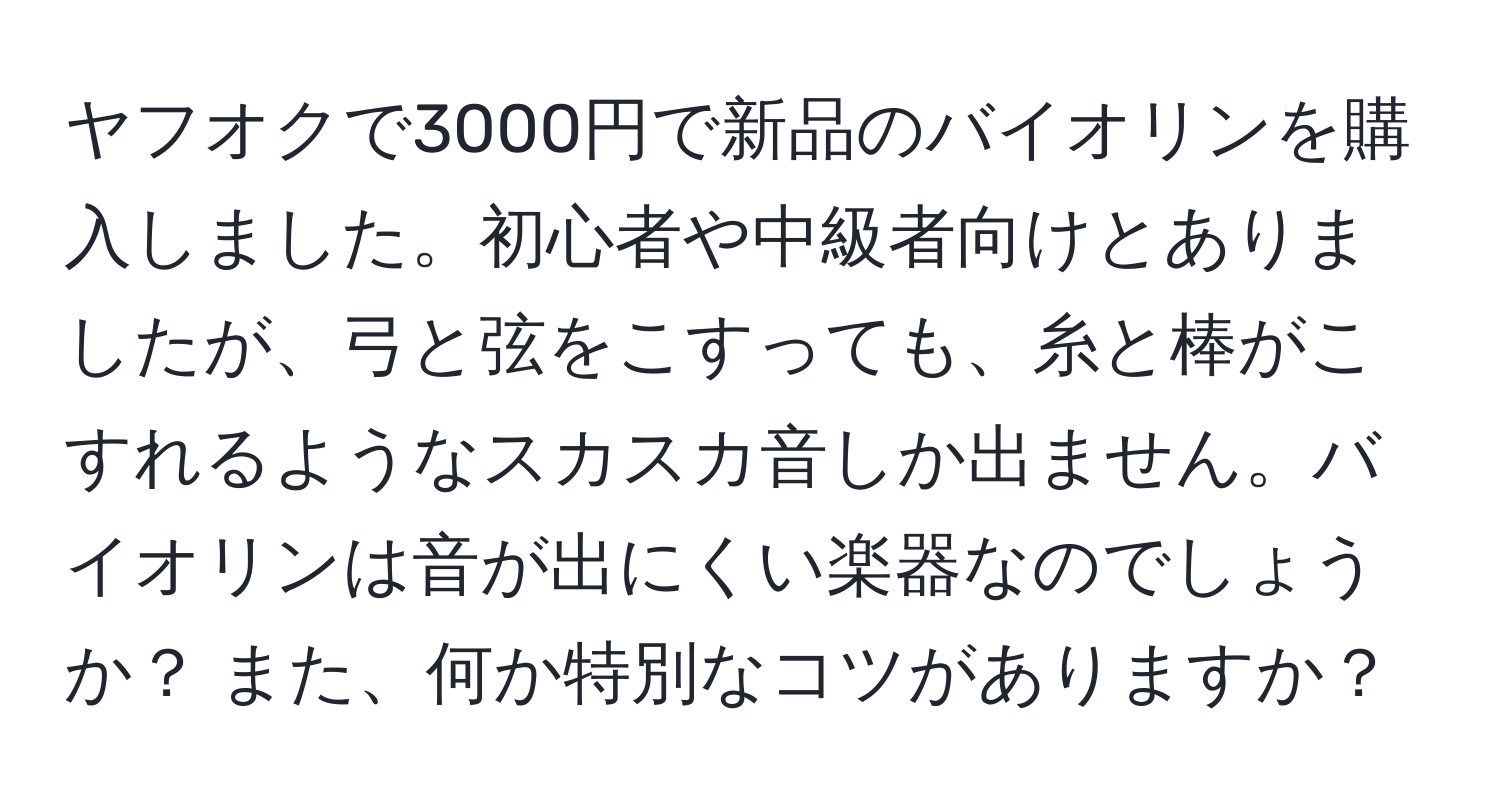 ヤフオクで3000円で新品のバイオリンを購入しました。初心者や中級者向けとありましたが、弓と弦をこすっても、糸と棒がこすれるようなスカスカ音しか出ません。バイオリンは音が出にくい楽器なのでしょうか？ また、何か特別なコツがありますか？