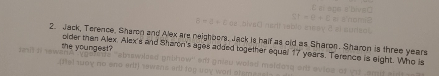 Jack, Terence, Sharon and Alex are neighbors. Jack is half as old as Sharon. Sharon is three years 
the youngest? 
older than Alex. Alex's and Sharon's ages added together equal 17 years. Terence is eight. Who is