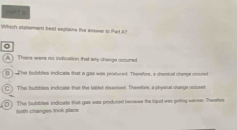 Which statement best explains the answer to Part A?
0
A There were no indication that any change occurred
B ) The bubbles indicate that a gas was produced. Therefore, a chemical change occured
C The bubbles indicate that the tablet dissolved. Therefore, a physical change occured
D) The bubbles indicate that gas was produced because the liquid was getting warmer. Therefors
both changes took place