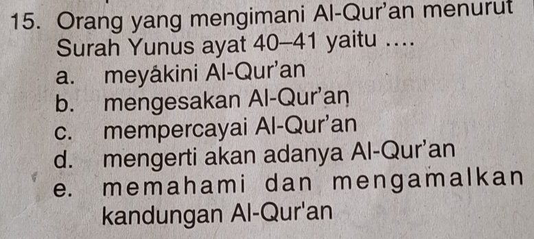 Orang yang mengimani Al-Qur'an menurut
Surah Yunus ayat 40-41 yaitu ....
a. meyâkini Al-Qur’an
b. mengesakan Al-Qur'an
c. mempercayai Al-Qur’an
d. mengerti akan adanya Al-Qur’an
e. memahami dan mengamalkan
kandungan Al-Qur'an