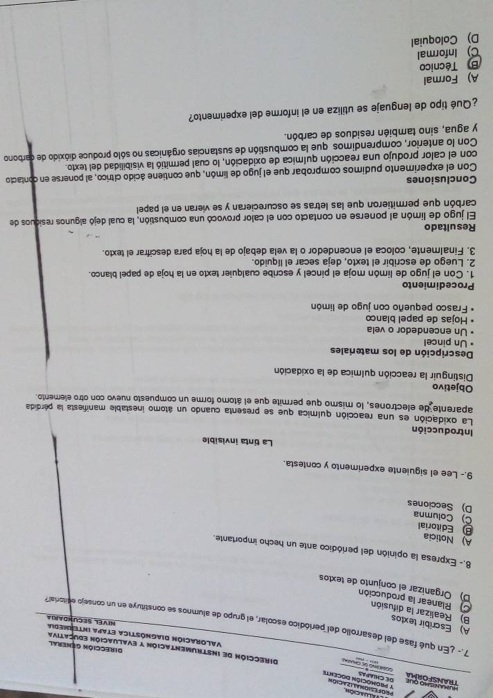 aluación
Y PROMOCIÓN DOCENTE
TRANSFORMA DE CHIAPAS
_
Dirección de instrumentación y evaluación educativa
Dirección General
Valoración Diagnóstica etapa intermedia NIVEL SECUNDARIa
A) Escribir textos
7.- ¿En qué fase del desarrollo del periódico escolar, el grupo de alumnos se constituye en un consejo editorial?
B) Realizar la difusión
C Planear la producción
D) Organizar el conjunto de textos
8.- Expresa la opinión del periódico ante un hecho importante.
A) Noticia
Editorial C) Columna
D) Secciones
9.- Lee el siguiente experimento y contesta.
La tinta invisible
Introducción
La oxidación es una reacción química que se presenta cuando un átomo inestable manifiesta la pérdida
aparente de electrones, lo mismo que permite que el átomo forme un compuesto nuevo con otro elemento
Objetivo
Distinguir la reacción química de la oxidación
Descripción de los materiales
Un pincel
Un encendedor o vela
Hojas de papel blanco
Frasco pequeño con jugo de limón
Procedimiento
1. Con el jugo de limón moja el pincel y escribe cualquier texto en la hoja de papel blanco.
2. Luego de escribir el texto, deja secar el líquido.
3. Finalmente, coloca el encendedor o la vela debajo de la hoja para descifrar el texto.
Resultado
El jugo de limón al ponerse en contacto con el calor provocó una combustión, la cual dejó algunos residuos de
carbón que permitieron que las letras se oscurecieran y se vieran en el papel
Conclusiones
Con el experimento pudimos comprobar que el jugo de limón, que contiene ácido cítrico, al ponerse en contacto
con el calor produjo una reacción química de oxidación, lo cual permitió la visibilidad del texto.
Con lo anterior, comprendimos que la combustión de sustancias orgánicas no sólo produce dióxido de carbono
y agua, sino también residuos de carbón.
¿Qué tipo de lenguaje se utiliza en el informe del experimento?
A) Formal
B Técnico
C) Informal
D) Coloquial