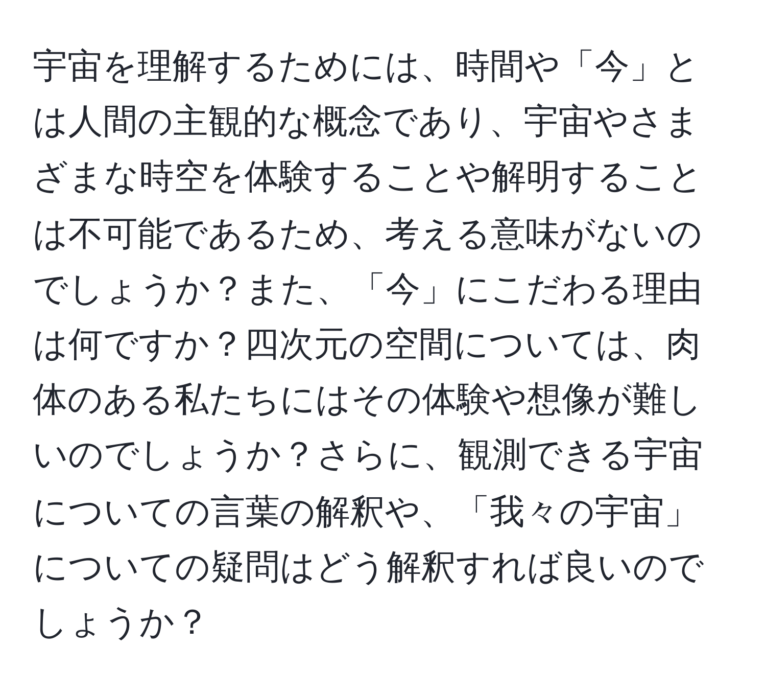 宇宙を理解するためには、時間や「今」とは人間の主観的な概念であり、宇宙やさまざまな時空を体験することや解明することは不可能であるため、考える意味がないのでしょうか？また、「今」にこだわる理由は何ですか？四次元の空間については、肉体のある私たちにはその体験や想像が難しいのでしょうか？さらに、観測できる宇宙についての言葉の解釈や、「我々の宇宙」についての疑問はどう解釈すれば良いのでしょうか？