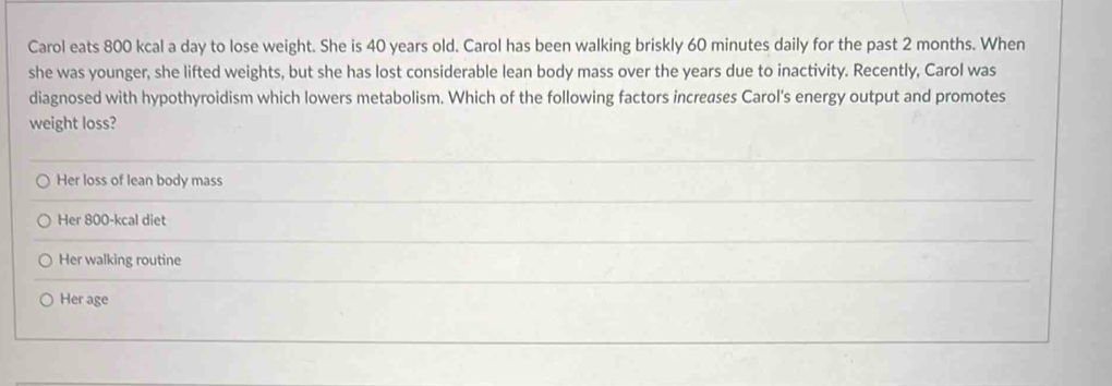 Carol eats 800 kcal a day to lose weight. She is 40 years old. Carol has been walking briskly 60 minutes daily for the past 2 months. When
she was younger, she lifted weights, but she has lost considerable lean body mass over the years due to inactivity. Recently, Carol was
diagnosed with hypothyroidism which lowers metabolism. Which of the following factors increases Carol's energy output and promotes
weight loss?
Her loss of lean body mass
Her 800-kcal diet
Her walking routine
Her age