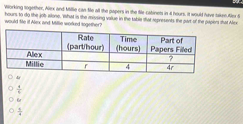 Working together, Alex and Millie can file all the papers in the file cabinets in 4 hours. It would have taken Alex 6
hours to do the job alone. What is the missing value in the table that represents the part of the papers that Alex
would file if Alex and Millie worked together?
4r
 4/6 
6r
 6/4 