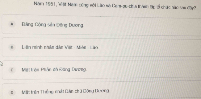 Năm 1951, Việt Nam cùng với Lào và Cam-pu-chia thành lập tổ chức nào sau đây?
A Đảng Cộng sản Đông Dương.
B Liên minh nhân dân Việt - Miên - Lào.
c Mặt trận Phản đế Đông Dương.
D Mặt trận Thống nhất Dân chủ Đông Dương.