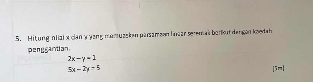 Hitung nilai x dan y yang memuaskan persamaan linear serentak berikut dengan kaedah
penggantian.
2x-y=1
5x-2y=5 [5m]