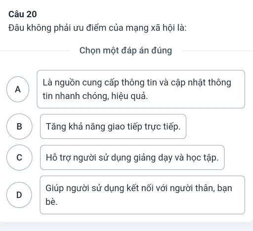 Đâu không phải ưu điểm của mạng xã hội là:
Chọn một đáp án đúng
A Là nguồn cung cấp thông tin và cập nhật thông
tin nhanh chóng, hiệu quả.
B Tăng khả năng giao tiếp trực tiếp.
C Hỗ trợ người sử dụng giảng dạy và học tập.
Giúp người sử dụng kết nối với người thân, bạn
D
bè.