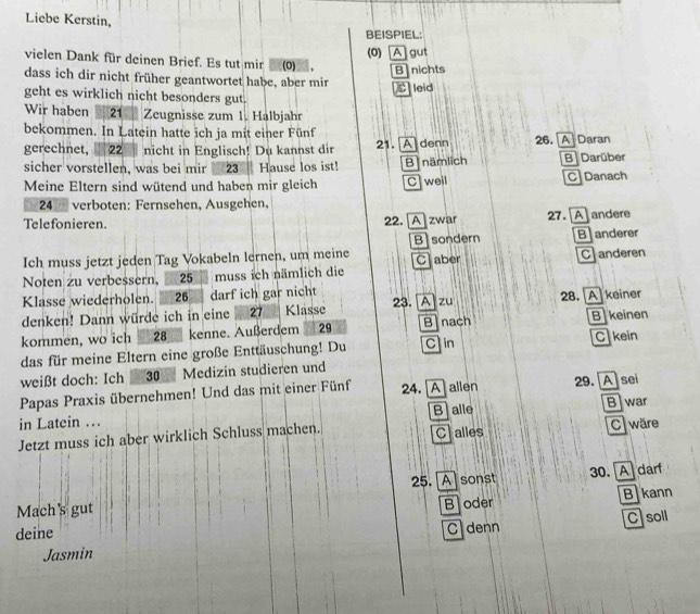 Liebe Kerstin,
BEISPIEL
(0) A gut
vielen Dank für deinen Brief. Es tut mir (0) . B nichts
dass ich dir nicht früher geantwortet habe, aber mir
C leid
geht es wirklich nicht besonders gut.
Wir haben 21 Zeugnisse zum 1. Halbjahr
bekommen. In Latein hatte ich ja mit einer Fünf
gerechnet, 22 _ nicht in Englisch! Du kannst dir 21. A denn 26. [A]Daran
sicher vorstellen, was bei mir 23 Hause los ist! B nämlich B Darüber
Meine Eltern sind wütend und haben mir gleich C weil C Danach
24 verboten: Fernsehen, Ausgehen,
Telefonieren. 22. [A]zwar 27. [A] andere
Ich muss jetzt jeden Tag Vokabeln lernen, um meine B sondern B anderer
Noten zu verbessern, __ 25 __ muss ich nämlich die Caber Canderen
Klasse wiederholen. 26 darf ich gar nicht
denken! Dann würde ich in eine 27 Klässe 23. [A]zu 28. [A] keiner
kommen, wo ich 28 kenne. Außerdem 29 Binach B keinen
das für meine Eltern eine große Enttäuschung! Du C in C kein
weißt doch: Ich 30 Medizin studieren und
Papas Praxis übernehmen! Und das mit einer Fünf 24. Aallen 29. A] sei
in Latein .. B alle Blwar
Jetzt muss ich aber wirklich Schluss machen. Cralles C ware
25. Asonst
Mach's gut B oder 30. A darf
B kann
deine
Jasmin C denn C soll