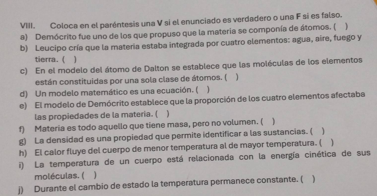 Coloca en el paréntesis una V si el enunciado es verdadero o una F si es falso. 
a) Demócrito fue uno de los que propuso que la materia se componía de átomos. ( ) 
b) Leucipo cría que la materia estaba integrada por cuatro elementos: agua, aire, fuego y 
tierra. ( ) 
c) En el modelo del átomo de Dalton se establece que las moléculas de los elementos 
están constituidas por una sola clase de átomos. ( ) 
d) Un modelo matemático es una ecuación. ( ) 
e) El modelo de Demócrito establece que la proporción de los cuatro elementos afectaba 
las propiedades de la materia. ( ) 
f) Materia es todo aquello que tiene masa, pero no volumen. ( ) 
g) La densidad es una propiedad que permite identificar a las sustancias. ( ) 
h) El calor fluye del cuerpo de menor temperatura al de mayor temperatura. ( 
i) La temperatura de un cuerpo está relacionada con la energía cinética de sus 
moléculas. ( ) 
j) Durante el cambio de estado la temperatura permanece constante. ( )