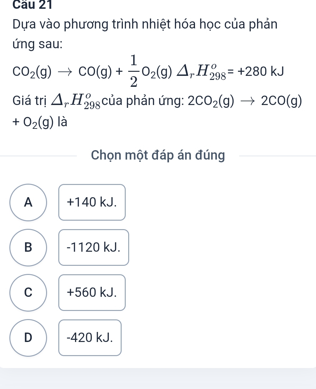 Dựa vào phương trình nhiệt hóa học của phản
ứng sau:
CO_2(g)to CO(g)+ 1/2 O_2(g)△ _rH_(298)^o=+280kJ
Giá trị △ _rH_(298)^o của phản ứng: 2CO_2(g)to 2CO(g)
+O_2(g) là
Chọn một đáp án đúng
A + 140 kJ.
B -1120 kJ.
C +560 kJ.
D - 420 kJ.