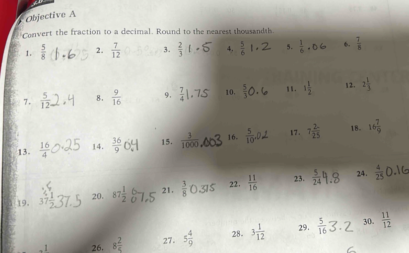 Objective A 
Convert the fraction to a decimal. Round to the nearest thousandth. 
1.  5/8  2.  7/12  3.  2/3  4.  5/6  5.  1/6  6.  7/8 
7.  5/12  8.  9/16  9.  7/4  10.  5/3  11. 1 1/2  12. 2 1/3 
18. 
13.  16/4  14.  36/9  15.  3/1000  16.  5/10  17. 7 (2-)/25  16 7/9 
23. 24. 
19. 37 1/2  20. 87 1/2  21.  3/8  22.  11/16   5/24   4/25 
30. 
1 26. 8 2/5  27. 5 4/9  28. 3 1/12  29.  5/16   11/12 