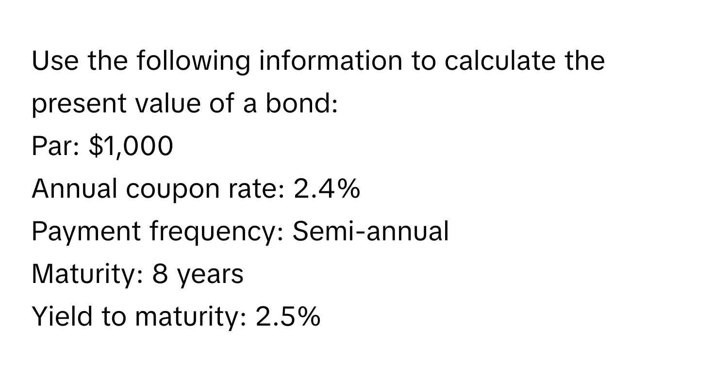 Use the following information to calculate the present value of a bond:

Par: $1,000
Annual coupon rate: 2.4%
Payment frequency: Semi-annual
Maturity: 8 years
Yield to maturity: 2.5%