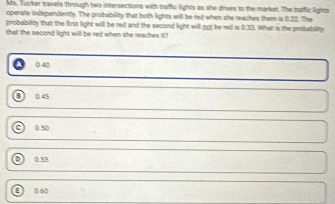 Ms. Tucker travels through two intersections with traffic lights as she drives to the market. The traffic lights
operate independently. The probability that both lights will be red when she reaches them is 0.22. The
probabiity that the first light will be red and the second light will got be red is 0.33. What is the prabablity
that the second light will be red when she reaches it?
0.40
6 0.45
0.50
0 0.55
0.60