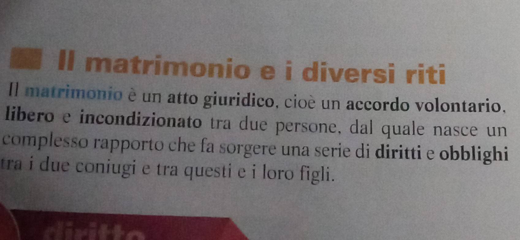 Il matrimonio e i diversi riti 
Il matrimonio è un atto giuridico, cioé un accordo volontario, 
libero e incondizionato tra due persone, dal quale nasce un 
complesso rapporto che fa sorgere una serie di diritti e obblighi 
tra i due coniugi e tra questi e i loro figli.