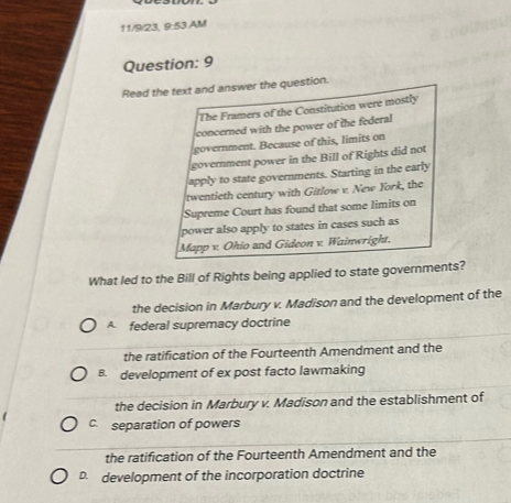 11/9/23, 9:53.AM
Question: 9
Read the text and answer the question.
The Framers of the Constitution were mostly
concerned with the power of the federal
government. Because of this, limits on
government power in the Bill of Rights did not
apply to state governments. Starting in the early
twentieth century with Gitlow v. New York, the
Supreme Court has found that some limits on
power also apply to states in cases such as
Mapp v. Ohio and Gideon v. Wainwright.
What led to the Bill of Rights being applied to state governments?
the decision in Marbury v. Madison and the development of the
A federal supremacy doctrine
the ratification of the Fourteenth Amendment and the
B. development of ex post facto lawmaking
the decision in Marbury v. Madison and the establishment of
C. separation of powers
the ratification of the Fourteenth Amendment and the
D. development of the incorporation doctrine