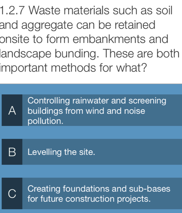 Waste materials such as soil
and aggregate can be retained 
onsite to form embankments and
landscape bunding. These are both
important methods for what?
Controlling rainwater and screening
A buildings from wind and noise
pollution.
BLevelling the site.
Creating foundations and sub-bases
C for future construction projects.