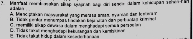 Manfaat membiasakan sikap syaja'ah bagi diri sendiri dalam kehidupan sehari-hari
adalah....
A. Menciptakan masyarakat yang merasa aman, nyaman dan tenteram
B. Tidak gentar menumpas tindakan kejahatan dan perbuatan kriminal
C. memiliki sikap dewasa dalam menghadapi semua persoalan
D. Tidak takut menghadapi kekurangan dan kemiskinan
E. Tidak takut hidup dalam kesederhanaan