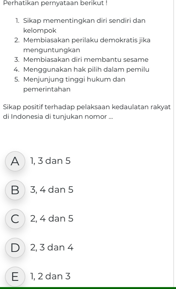 Perhatikan pernyataan berikut !
1. Sikap mementingkan diri sendiri dan
kelompok
2. Membiasakan perilaku demokratis jika
menguntungkan
3. Membiasakan diri membantu sesame
4. Menggunakan hak pilih dalam pemilu
5. Menjunjung tinggi hukum dan
pemerintahan
Sikap positif terhadap pelaksaan kedaulatan rakyat
di Indonesia di tunjukan nomor ...
A 1, 3 dan 5
B 3, 4 dan 5
C 2, 4 dan 5
D 2, 3 dan 4
E 1, 2 dan 3