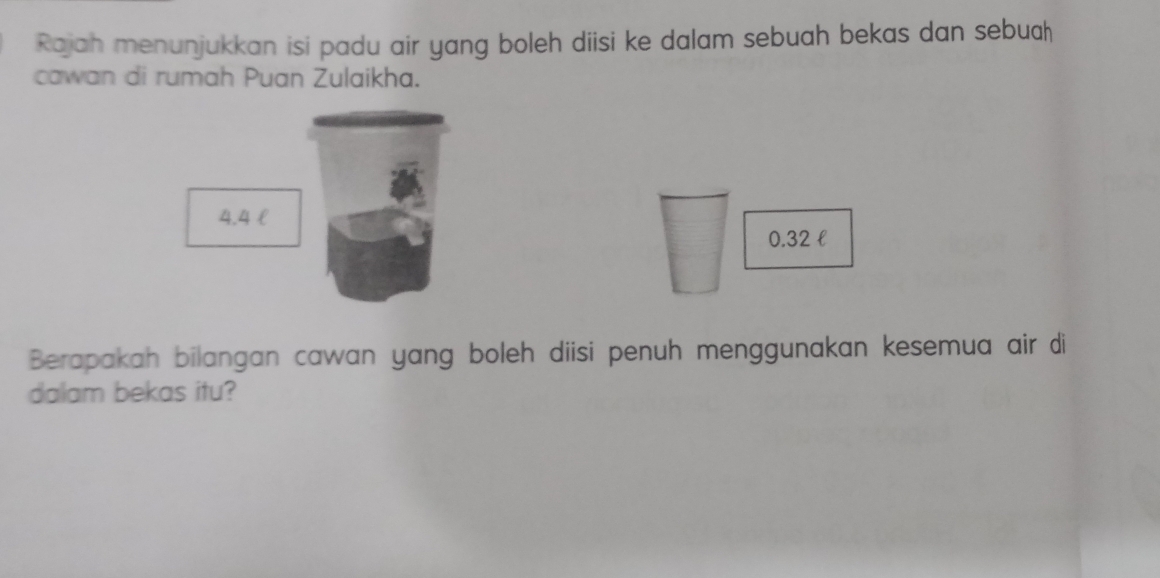 Rajah menunjukkan isi padu air yang boleh diisi ke dalam sebuah bekas dan sebuah 
cawan di rumah Puan Zulaikha.
4.4 l
0.32 l
Berapakah bilangan cawan yang boleh diisi penuh menggunakan kesemua air di 
dalam bekas itu?