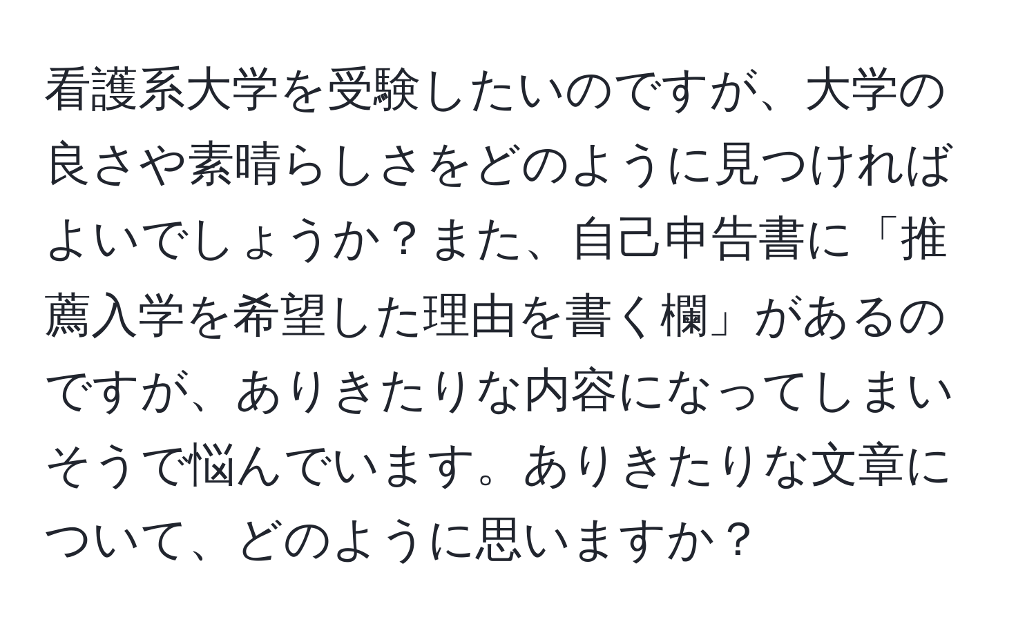 看護系大学を受験したいのですが、大学の良さや素晴らしさをどのように見つければよいでしょうか？また、自己申告書に「推薦入学を希望した理由を書く欄」があるのですが、ありきたりな内容になってしまいそうで悩んでいます。ありきたりな文章について、どのように思いますか？