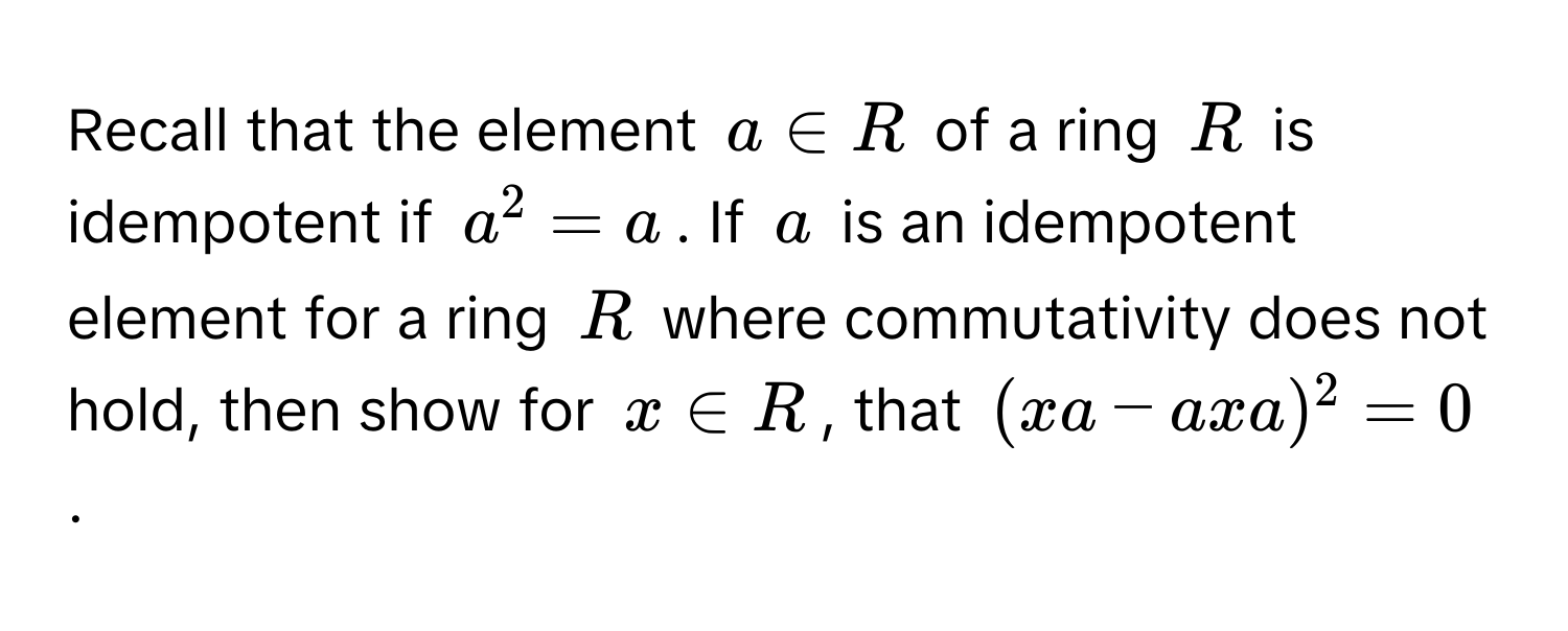 Recall that the element $a ∈ R$ of a ring $R$ is idempotent if $a^2 = a$. If $a$ is an idempotent element for a ring $R$ where commutativity does not hold, then show for $x ∈ R$, that $(xa - axa)^2 = 0$.