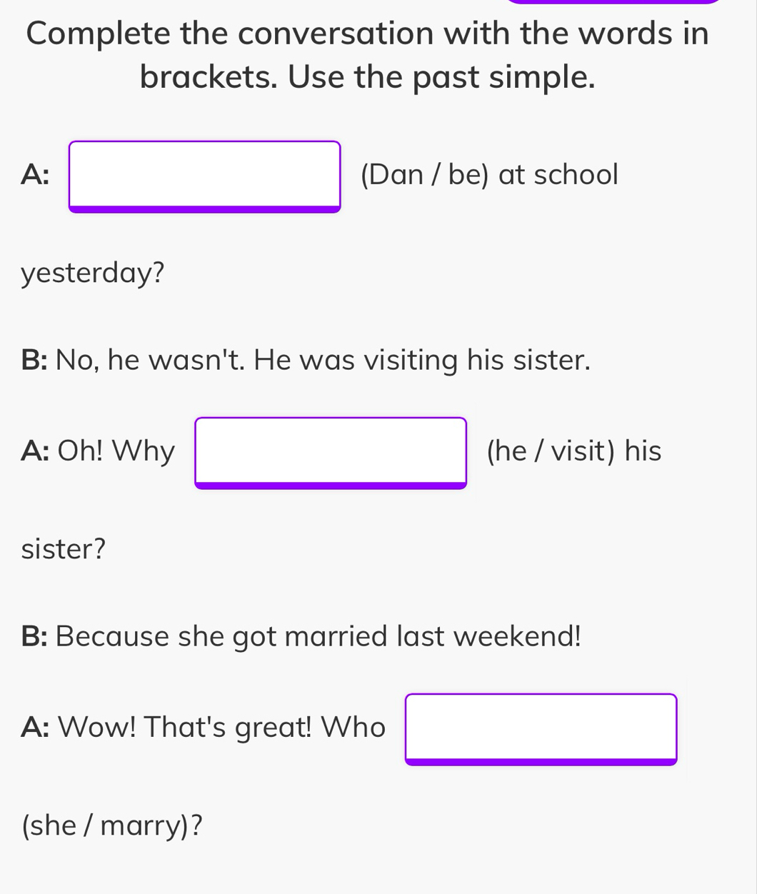 Complete the conversation with the words in 
brackets. Use the past simple. 
A: □ (Dan / be) at school 
yesterday? 
B: No, he wasn't. He was visiting his sister. 
A: Oh! Why □ (he / visit) his 
sister? 
B: Because she got married last weekend! 
A: Wow! That's great! Who 
(she / marry)?