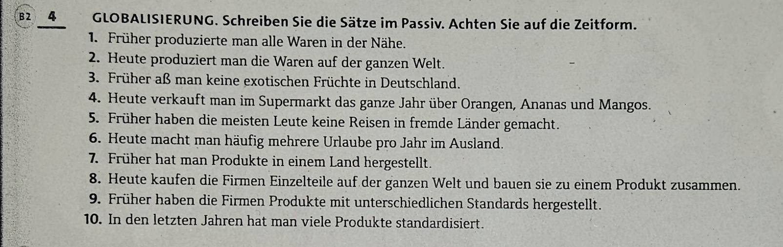 82 4 GLOBALISIERUNG. Schreiben Sie die Sätze im Passiv. Achten Sie auf die Zeitform. 
1. Früher produzierte man alle Waren in der Nähe. 
2. Heute produziert man die Waren auf der ganzen Welt. 
3. Früher aß man keine exotischen Früchte in Deutschland. 
4. Heute verkauft man im Supermarkt das ganze Jahr über Orangen, Ananas und Mangos. 
5. Früher haben die meisten Leute keine Reisen in fremde Länder gemacht. 
6. Heute macht man häufig mehrere Urlaube pro Jahr im Ausland. 
7. Früher hat man Produkte in einem Land hergestellt. 
8. Heute kaufen die Firmen Einzelteile auf der ganzen Welt und bauen sie zu einem Produkt zusammen. 
9. Früher haben die Firmen Produkte mit unterschiedlichen Standards hergestellt. 
10. In den letzten Jahren hat man viele Produkte standardisiert.