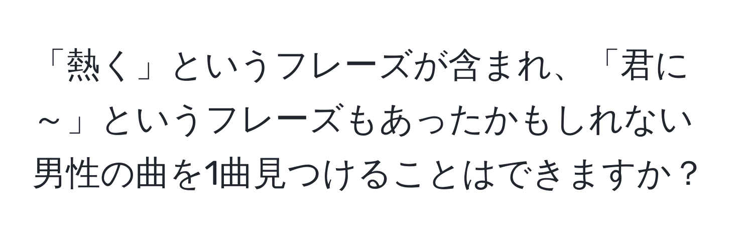 「熱く」というフレーズが含まれ、「君に～」というフレーズもあったかもしれない男性の曲を1曲見つけることはできますか？