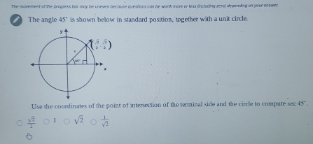 The movement of the progress bor may be uneven because questions can be worth more or less fincluding rerol depending on your onswer.
i The angle 45° is shown below in standard position, together with a unit circle.
Use the coordinates of the point of intersection of the terminal side and the circle to compute sec 45°.
sqrt(2)  1/sqrt(2) 