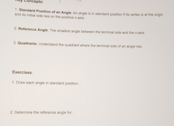 Concepts: 
1. Standard Position of an Angle: An angle is in standard position if its vertex is at the origin 
and its initial side lies on the positive x-axis. 
2. Reference Angle: The smallest angle between the terminal side and the x-axis. 
3. Quadrants: Understand the quadrant where the terminal side of an angle lies. 
Exercises: 
1. Draw each angle in standard position: . 
2. Determine the reference angle for: .