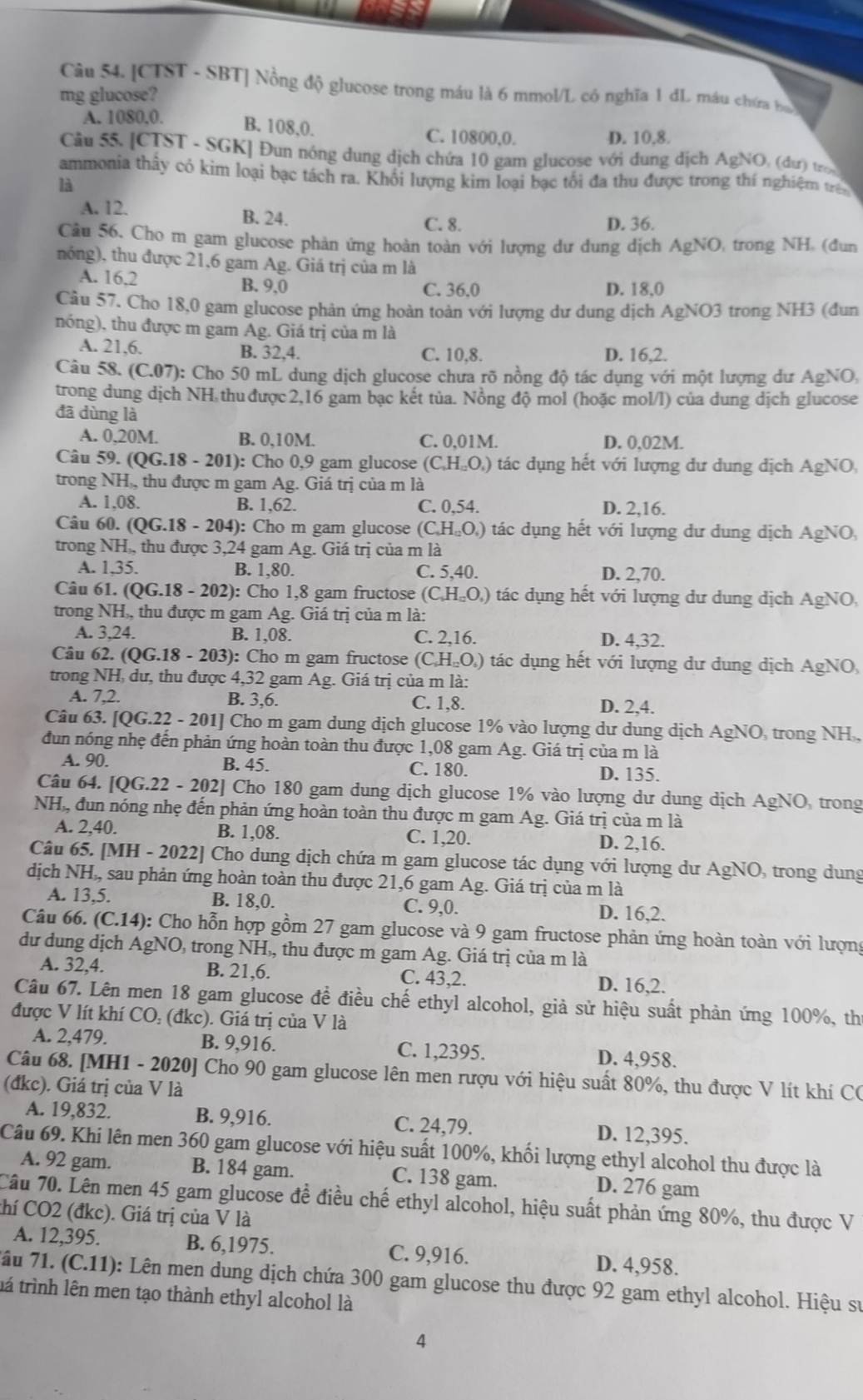 [CTST - SBT] Nồng độ glucose trong máu là 6 mmol/L có nghĩa 1 đL máu chứa ba
mg glucose?
A. 1080,0. B. 108,0. C. 10800,0.
D. 10,8.
Cầu 55. [CTST - SGK] Đun nóng dung dịch chứa 10 gam glucose với dung dịch AgNO, (dư) tr
ammonia thấy có kim loại bạc tách ra. Khối lượng kim loại bạc tối đa thu được trong thí nghiệm trên
là
A. 12. B. 24.
C. 8. D. 36.
Câu 56. Cho m gam glucose phản ứng hoàn toàn với lượng dư dung dịch AgNO, trong NH, (đun
nóng), thu được 21,6 gam Ag. Giá trị của m là
A. 16,2 B. 9.0
C. 36.0 D. 18,0
Câu 57. Cho 18,0 gam glucose phản ứng hoàn toàn với lượng dư dung dịch AgNO3 trong NH3 (đun
nóng), thu được m gam Ag. Giá trị của m là
A. 21,6. B. 32,4. C. 10,8. D. 16,2.
Câu 58. (C.07): Cho 50 mL dung dịch glucose chưa rõ nồng độ tác dụng với một lượng dư AgNO,
trong dung dịch NH thu được 2,16 gam bạc kết tủa. Nồng độ mol (hoặc mol/l) của dung dịch glucose
đã dùng là
A. 0,20M. B. 0,10M. C. 0,01M. D. 0,02M.
Câu 59. ( (QG.18-201):( : Cho 0,9 gam glucose (C_1H_12O_4) tác dụng hết với lượng dư dung dịch AgNO,
trong NH., thu được m gam Ag. Giá trị của m là
A. 1,08. B. 1,62. C. 0,54. D. 2,16.
Câu 60. (QG.18 - 204): Cho m gam glucose (C_4H_12O_4) tác dụng hết với lượng dư dung dịch AgNO,
trong NH., thu được 3,24 gam Ag. Giá trị của m là
A. 1,35. B. 1,80. C. 5,40. D. 2,70.
Câu 61. (QG.18-202) : Cho 1,8 gam fructose (C_1H_12O_4) tác dụng hết với lượng dư dung dịch AgNO,
trong NH,, thu được m gam Ag. Giá trị của m là:
A. 3,24. B. 1,08. C. 2,16. D. 4,32.
Câu 62. (( 2G.18-203): Cho m gam fructose (C_6H_12O_4) tác dụng hết với lượng dư dung dịch AgNO,
trong NH, dư, thu được 4,32 gam Ag. Giá trị của m là:
A. 7,2. B. 3,6. C. 1,8. D. 2,4.
Câu 63. [ 0G.22 -201 Cho m gam dung dịch glucose 1% vào lượng dư dung dịch AgNO, trong NH ,
đun nóng nhẹ đến phản ứng hoàn toàn thu được 1,08 gam Ag. Giá trị của m là
A. 90. B. 45. C. 180. D. 135.
Câu 64. IQG.22-202 Cho 180 gam dung dịch glucose 1% vào lượng dư dung dịch AgNO, trong
NH, đun nóng nhẹ đến phản ứng hoàn toàn thu được m gam Ag. Giá trị của m là
A. 2,40. B. 1,08. C. 1,20. D. 2,16.
Câu 65. [MH - 2022] Cho dung dịch chứa m gam glucose tác dụng với lượng dư AgNO, trong dung
dịch NH,, sau phản ứng hoàn toàn thu được 21,6 gam Ag. Giá trị của m là
A. 13,5. B. 18,0. C. 9,0. D. 16,2.
Câu 66. (C.14): Cho hỗn hợp gồm 27 gam glucose và 9 gam fructose phản ứng hoàn toàn với lượng
dư dung dịch AgNO, trong NH,, thu được m gam Ag. Giá trị của m là
A. 32,4. B. 21,6. C. 43,2. D. 16,2.
Câu 67. Lên men 18 gam glucose đề điều chế ethyl alcohol, giả sử hiệu suất phản ứng 100%, thứ
được V lít khí CO: (đkc). Giá trị của V là
A. 2,479. B. 9,916. C. 1,2395. D. 4,958.
Câu 68. [MH1 - 2020] Cho 90 gam glucose lên men rượu với hiệu suất 80%, thu được V lít khí CO
(đkc). Giá trị của V là
A. 19,832. B. 9,916. C. 24,79. D. 12,395.
Câu 69. Khi lên men 360 gam glucose với hiệu suất 100%, khối lượng ethyl alcohol thu được là
A. 92 gam. B. 184 gam. C. 138 gam. D. 276 gam
Câu 70. Lên men 45 gam glucose đề điều chế ethyl alcohol, hiệu suất phản ứng 80%, thu được V
thí CO2 (đkc). Giá trị của V là
A. 12,395. B. 6,1975. C. 9,916. D. 4,958.
7ầu 71. (C.11): Lên men dung dịch chứa 300 gam glucose thu được 92 gam ethyl alcohol. Hiệu sự
tá trình lên men tạo thành ethyl alcohol là
4