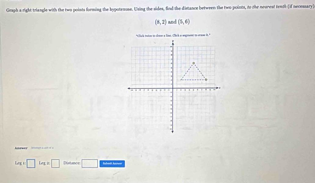 Graph a right triangle with the two points forming the hypotenuse. Using the sides, find the distance between the two points, to the nearest tenth (if necessary)
(8,2) and (5,6)
Answer Attempt a ont of 2 
Leg 1: Leg2:□ Distance: Submit Answer