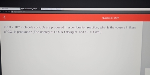 ò à Cossent I Humeric Entry Wark Perioro Talre a l Fer 
Question 37 of 39 
If 8.9* 10^(25) molecules of CO are produced in a combustion reaction, what is the volume in liters 
of CO: is produced? (The density of CO: is 1.98kg/m^3 and 1L=1dm^3).