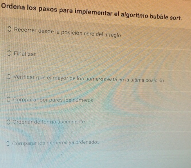 Ordena los pasos para implementar el algoritmo bubble sort.
Recorrer desde la posición cero del arreglo
Finalizar
Verificar que el mayor de los números está en la última posición
Comparar por pares los números
Ordenar de forma ascendente
Comparar los números ya ordenados