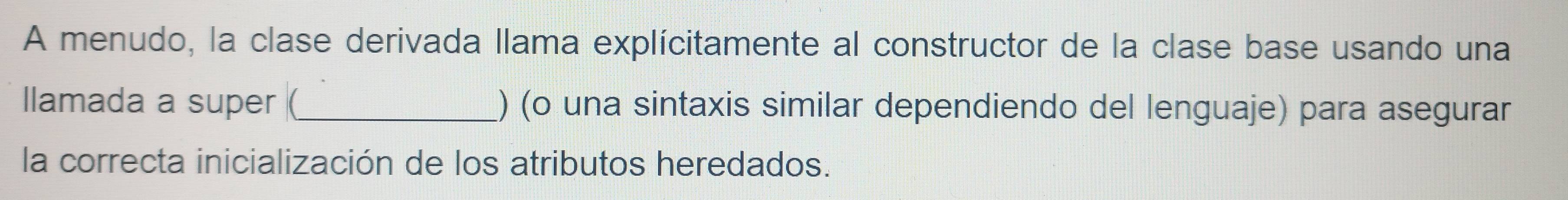 A menudo, la clase derivada llama explícitamente al constructor de la clase base usando una 
llamada a super (_ ) (o una sintaxis similar dependiendo del lenguaje) para asegurar 
la correcta inicialización de los atributos heredados.