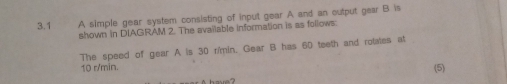 3.1 A simple gear system consisting of input gear A and an output gear B is 
shown in DIAGRAM 2. The available information is as follows. 
The speed of gear A is 30 r/min. Gear B has 60 teeth and rotates at
10 r/min. (5)