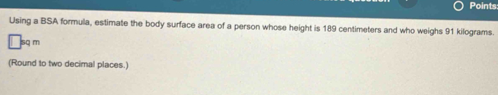 Points 
Using a BSA formula, estimate the body surface area of a person whose height is 189 centimeters and who weighs 91 kilograms.
□ sqm
(Round to two decimal places.)