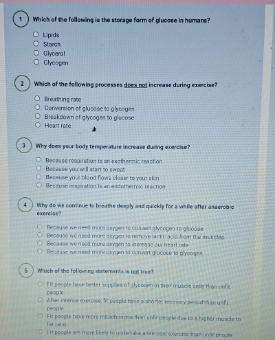 Which of the following is the storage form of glucose in humans?
Lipids
Starch
Glycerol
Glycogen
2 ) Which of the following processes does not increase during exercise?
Breathing rate
Conversion of glucose to glycagen
Breakdown of glycogen to glucose
Heart rale
3 ) Why does your body temperature increase during exercise?
Because respiration is an exothermic reaction
Because you will start to swea
Because your blood flows closer to your skin
Because respiration is an endothermic reaction
4 ) Why do we continue to breathe deeply and quickly for a while after anaerobic
exercise?
Because we need more oxygen to convert glycogen to glucose
Because we need more oxygen to remove lactic acid from the muscles
Because we need more oxygen to increase our heart rate
Because we need more oxygen to convert glucose to glycogen
5 ) Which of the following statements is not true?
Fit people have better supplies of glycogen in their muscle cells than unfit
people
After intense exercise, fit people have a shorter recovery period than unfit
people
Fit people have more mitochondria than unfit people due to a higher muscle to
fat ratio
Fit people are more likely to undertake anaerobic exercise than unfit people