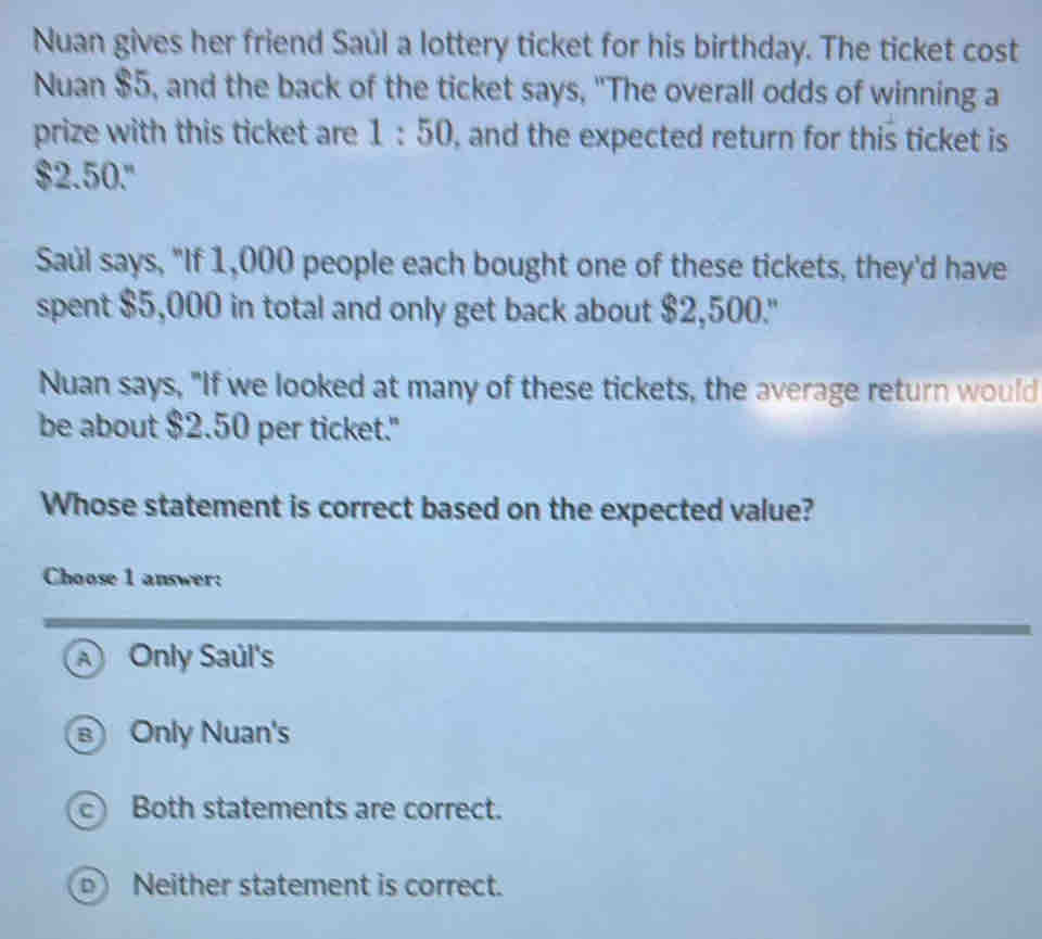 Nuan gives her friend Saúl a lottery ticket for his birthday. The ticket cost
Nuan $5, and the back of the ticket says, "The overall odds of winning a
prize with this ticket are 1:50 , and the expected return for this ticket is
$2.50."
Saúl says, "If 1,000 people each bought one of these tickets, they'd have
spent $5,000 in total and only get back about $2,500."
Nuan says, "If we looked at many of these tickets, the average return would
be about $2.50 per ticket."
Whose statement is correct based on the expected value?
Choose 1 answer:
A Only Saúl's
Only Nuan's
c Both statements are correct.
D Neither statement is correct.