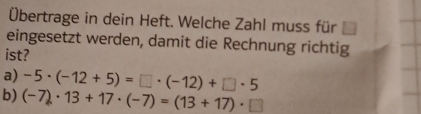 Übertrage in dein Heft. Welche Zahl muss für 
eingesetzt werden, damit die Rechnung richtig 
ist? 
a) -5· (-12+5)=□ · (-12)+□ · 5
b) (-7)· 13+17· (-7)=(13+17)· □