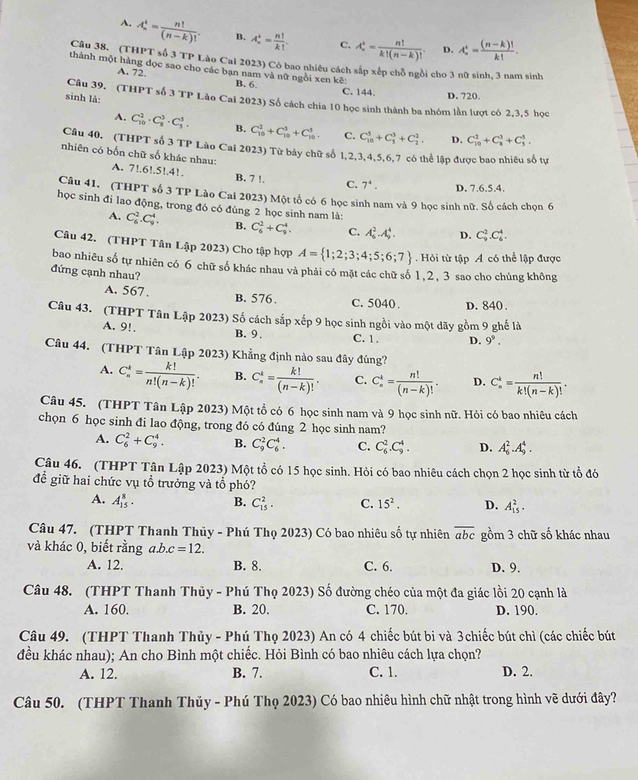 A. A_n^(k=frac n!)(n-k)!. B. A_n^(k=frac n!)k!. C. A_n^(k=frac n!)k!(n-k)!. D. A_n^(t=frac (n-k)!)k!.
Câu 38. (THPT số 3 TP Lào Cai 2023) Có bao nhiêu cách sắp xếp chỗ ngồi cho 3 nữ sinh. 3 nam sinh
thành một hàng dọc sao cho các bạn nam và nữ ngồi xen kẽ:
A. 72.
B. 6. C. 144.
sinh là:
D. 720.
Câu 39. (THPT số 3 TP Lào Cai 2023) Số cách chia 10 học sinh thành ba nhóm lần lượt có 2,3,5 học
A. C_(10)^2· C_8^(3· C_5^5. B. C_(10)^2+C_(10)^3+C_(10)^5. C. C_(10)^5+C_5^3+C_2^2. D. C_(10)^2+C_8^3+C_5^5.
Câu 40. (THPT số 3 TP Lào Cai 2023) Từ bảy chữ số 1,2,3,4,5,6,7 có thể lập được bao nhiêu số tự
nhiên có bốn chữ số khác nhau:
A. 7!.6!.5!.4!. B. 7 !.
C. 7^4).
D. 7.6.5.4.
Câu 41. (THPT số 3 TP Lào Cai 2023) Một tổ có 6 học sinh nam và 9 học sinh nữ. Số cách chọn 6
học sinh đi lao động, trong đó có đúng 2 học sinh nam là:
A. C_6^(2.C_9^4.
B. C_6^2+C_9^4. C. A_6^2.A_9^4. D. C_9^2.C_6^4.
Câu 42. (THPT Tân Lập 2023) Cho tập hợp A= 1;2;3;4;5;6;7).Hỏi từ tập A có thể lập được
bao nhiêu số tự nhiên có 6 chữ số khác nhau và phải có mặt các chữ số 1,2, 3 sao cho chúng không
đứng cạnh nhau?
A. 567 . B. 576. C.5040 . D. 840 .
Câu 43. (THPT Tân Lập 2023) Số cách sắp xếp 9 học sinh ngồi vào một dãy gồm 9 ghế là
A. 9!. B. 9. C. 1 .
D. 9^9.
Câu 44. (THPT Tân Lập 2023) Khẳng định nào sau đây đúng?
A. C_n^(k=frac k!)n!(n-k)!. B. C_n^(k=frac k!)(n-k)!. C. C_n^(k=frac n!)(n-k)!. D. C_n^(k=frac n!)k!(n-k)!.
Câu 45. (THPT Tân Lập 2023) Một tổ có 6 học sinh nam và 9 học sinh nữ. Hỏi có bao nhiêu cách
chọn 6 học sinh đi lao động, trong đó có đúng 2 học sinh nam?
A. C_6^(2+C_9^4. B. C_9^2C_6^4.
C. C_6^2.C_9^4. D. A_6^2.A_9^4.
Câu 46. (THPT Tân Lập 2023) Một tổ có 15 học sinh. Hỏi có bao nhiêu cách chọn 2 học sinh từ tổ đó
để giữ hai chức vụ tổ trưởng và tổ phó?
A. A_(15)^8. B. C_(15)^2. C. 15^2). D. A_(15)^2.
Câu 47. (THPT Thanh Thủy - Phú Thọ 2023) Có bao nhiêu số tự nhiên overline abc gồm 3 chữ số khác nhau
và khác 0, biết rằng a.b.c=12.
A. 12. B. 8. C. 6. D. 9.
Câu 48. (THPT Thanh Thủy - Phú Thọ 2023) Số đường chéo của một đa giác lồi 20 cạnh là
A. 160. B. 20. C. 170. D. 190.
Câu 49. (THPT Thanh Thủy - Phú Thọ 2023) An có 4 chiếc bút bi và 3chiếc bút chì (các chiếc bút
đều khác nhau); An cho Bình một chiếc. Hỏi Bình có bao nhiêu cách lựa chọn?
A. 12. B. 7. C. 1. D. 2.
Câu 50. (THPT Thanh Thúy - Phú Thọ 2023) Có bao nhiêu hình chữ nhật trong hình vẽ dưới đây?